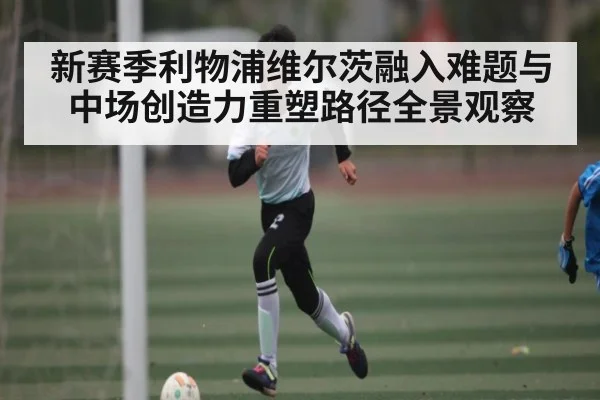 新赛季利物浦维尔茨融入难题与中场创造力重塑路径全景观察