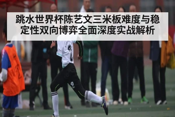 跳水世界杯陈艺文三米板难度与稳定性双向博弈全面深度实战解析