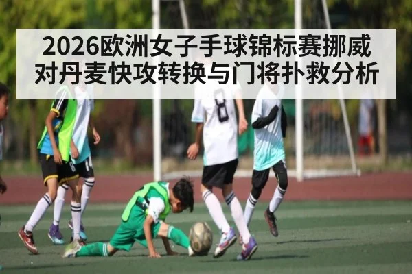 2026欧洲女子手球锦标赛挪威对丹麦快攻转换与门将扑救分析