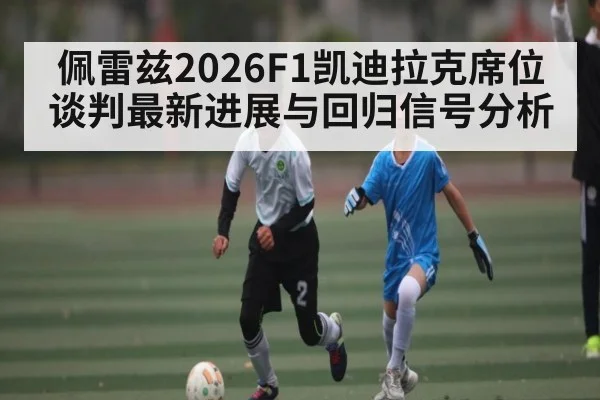 佩雷兹2026F1凯迪拉克席位谈判最新进展与回归信号分析