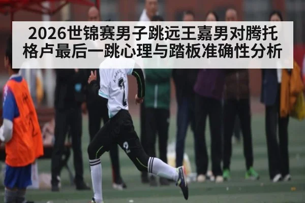 2026世锦赛男子跳远王嘉男对腾托格卢最后一跳心理与踏板准确性分析